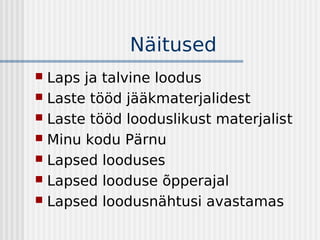 Näitused
 Laps ja talvine loodus
 Laste tööd jääkmaterjalidest
 Laste tööd looduslikust materjalist
 Minu kodu Pärnu
 Lapsed looduses
 Lapsed looduse õpperajal
 Lapsed loodusnähtusi avastamas
 