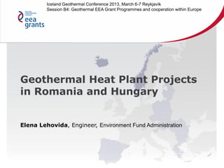 Geothermal Heat Plant Projects
in Romania and Hungary
Elena Lehovida, Engineer, Environment Fund Administration
Iceland Geothermal Conference 2013, March 6-7 Reykjavik
Session B4: Geothermal EEA Grant Programmes and cooperation within Europe
 