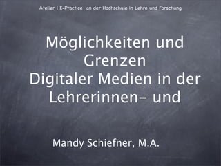 Atelier | E-Practice an der Hochschule in Lehre und Forschung




  Möglichkeiten und
        Grenzen
Digitaler Medien in der
  Lehrerinnen- und

      Mandy Schiefner, M.A.
 