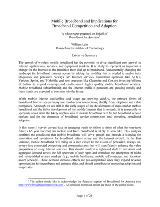 Mobile Broadband and Implications for
                          Broadband Competition and Adoption
                                  A white paper prepared on behalf of
                                      Broadband for America1

                                        William Lehr
                             Massachusetts Institute of Technology

                                          Executive Summary

The growth of wireless mobile broadband has the potential to drive significant new growth in
Internet applications, services, and equipment markets. It is likely to represent as important a
change for the Internet as the transition from dial-up to broadband, fundamentally changing the
landscape for broadband Internet access by adding the mobility that is needed to enable truly
ubiquitous and pervasive "always on" Internet services. Incumbent operators like AT&T,
Verizon, Sprint, and T-Mobile, and new operators like Clearwire and Cox are investing billions
of dollars to expand coverage and enable much higher quality mobile broadband services.
Mobile broadband subscribership and the Internet traffic it generates are growing rapidly and
these trends are expected to continue into the future.

While mobile Internet availability and usage are growing quickly, the primary forms of
broadband Internet access today use fixed-access connections, chiefly from telephone and cable
companies. Although we are still in the early stages of the development of mass-market mobile
broadband and the fuller development of the mobile Internet that it portends, it is reasonable to
speculate about what the likely implications of mobile broadband will be for broadband service
markets and for the dynamics of broadband service competition and, therefore, broadband
adoption.

In this paper, I survey current data on emerging trends to inform a vision of what the near-term
future (3-5 year horizon) for mobile and fixed broadband is likely to look like. This analysis
confirms the conclusion that mobile broadband will drive growth and provide a stimulus for
innovation and investment for broadband infrastructure and the Internet overall. In the first
instance, mobile broadband will bring us a step closer to the vision of pervasive, always on,
everywhere connected computing and communications that will significantly enhance the value
proposition of using Internet services. This should result in a rightward shift of individual and
aggregate demand across the full spectrum of user types and stimulate the emergence of niche
and value-added service markets (e.g., mobile healthcare, mobile e-Commerce, and location-
aware services). These demand stimulus effects are pro-competitive since they expand revenue
opportunities for incumbents and entrants alike, and should contribute to promoting adoption and
usage rates.



       1
         The author would like to acknowledge the financial support of Broadband for America (see
http://www.broadbandforamerica.com/). All opinions expressed herein are those of the author alone.


                                              Page 1 of 26
 