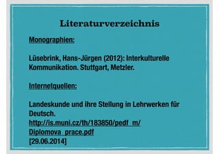 Literaturverzeichnis
Monographien:
!
Lüsebrink, Hans-Jürgen (2012): Interkulturelle
Kommunikation. Stuttgart, Metzler.
!
Internetquellen:
!
Landeskunde und ihre Stellung in Lehrwerken für
Deutsch. 
http://is.muni.cz/th/183850/pedf_m/
Diplomova_prace.pdf
[29.06.2014]
 