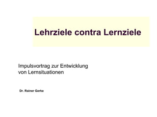 Lehrziele contra Lernziele
Impulsvortrag zur Entwicklung
von Lernsituationen
Dr. Rainer Gerke
 