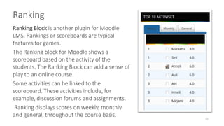 Ranking
10
Ranking Block is another plugin for Moodle
LMS. Rankings or scoreboards are typical
features for games.
The Ranking block for Moodle shows a
scoreboard based on the activity of the
students. The Ranking Block can add a sense of
play to an online course.
Some activities can be linked to the
scoreboard. These activities include, for
example, discussion forums and assignments.
Ranking displays scores on weekly, monthly
and general, throughout the course basis.
 