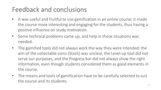 Feedback and conclusions
15
• It was useful and fruitful to use gamification in an online course; it made
the course more interesting and engaging for the students, thus having a
positive influence on study motivation.
• Some technical problems came up, and help in these situations was
needed.
• The gamified tools did not always work the way they were intended: the
aim of the collectable coins (Stash) was unclear, the Level-up tool did not
serve our purposes, and the Progress bar did not always show the right
information, even though students considered them as good elements in
the course.
• The means and tools of gamification have to be carefully selected to suit
the course and its students.
 