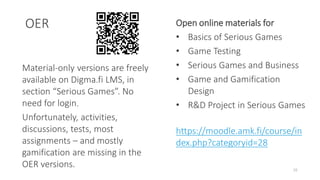 OER
16
Material-only versions are freely
available on Digma.fi LMS, in
section “Serious Games”. No
need for login.
Unfortunately, activities,
discussions, tests, most
assignments – and mostly
gamification are missing in the
OER versions.
Open online materials for
• Basics of Serious Games
• Game Testing
• Serious Games and Business
• Game and Gamification
Design
• R&D Project in Serious Games
https://moodle.amk.fi/course/in
dex.php?categoryid=28
 