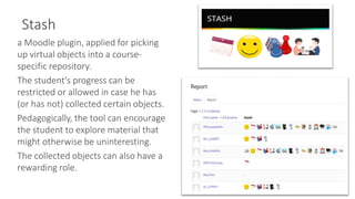 Stash
9
a Moodle plugin, applied for picking
up virtual objects into a course-
specific repository.
The student's progress can be
restricted or allowed in case he has
(or has not) collected certain objects.
Pedagogically, the tool can encourage
the student to explore material that
might otherwise be uninteresting.
The collected objects can also have a
rewarding role.
 