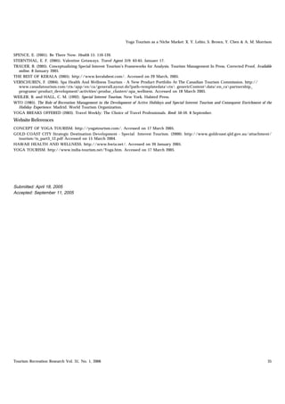 Yoga Tourism as a Niche Market: X. Y. Lehto, S. Brown, Y. Chen & A. M. Morrison


SPENCE, E. (2001). Be There Now. Health 15: 116-120.
STERNTHAL, E. F. (2005). Valentine Getaways. Travel Agent 319: 63-65. Januaer 17.
TRAUER, B. (2005). Conceptualizing Special Interest Tourism’s Frameworks for Analysis. Tourism Management In Press, Corrected Proof, Available
  online. 8 January 2005.
THE BEST OF KERALA (2005). http://www.keralabest.com/. Accessed on 29 March, 2005.
VERSCHUREN, F. (2004). Spa Health And Wellness Tourism - A New Product Portfolio At The Canadian Tourism Commission. http://
  www.canadatourism.com/ctx/app/en/ca/generalLayout.do?path=templatedatactx genericContentdataen_capartnership_
  programsproduct_developmentactivitiesproduc_clustersspa_wellness. Accessed on 18 March 2005.
WEILER, B. and HALL, C. M. (1992). Special Interest Tourism. New York. Halsted Press.
WTO (1985). The Role of Recreation Management in the Development of Active Holidays and Special Interest Tourism and Consequent Enrichment of the
  Holiday Experience. Madrid. World Tourism Organization.
YOGA BREAKS OFFERED (2003). Travel Weekly: The Choice of Travel Professionals. Reed: 50-59. 8 September.
Website References
CONCEPT OF YOGA TOURISM. http://yogatourism.com/. Accessed on 17 March 2005.
GOLD COAST CITY Strategic Destination Development - Special Interest Tourism. (2000). http://www.goldcoast.qld.gov.au/attachment/
  tourism/ts_part3_12.pdf Accessed on 15 March 2004.
HAWAII HEALTH AND WELLNESS. http://www.hwta.net/. Accessed on 20 January 2005.
YOGA TOURISM. http://www.india-tourism.net/Yoga.htm. Accessed on 17 March 2005.




Submitted: April 18, 2005
Accepted: September 11, 2005




Tourism Recreation Research Vol. 31, No. 1, 2006                                                                                              35
 