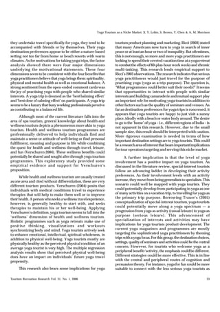 Yoga Tourism as a Niche Market: X. Y. Lehto, S. Brown, Y. Chen & A. M. Morrison


they undertake travel specifically for yoga, they tend to be         tourism product planning and marketing. Ricci (2003) stated
accompanied with friends or by themselves. Their yoga                that many Americans now turn to yoga in search of inner
destination preferences appear to be either a nature-based           peace or at least an hour or two of tranquility. But oftentimes,
setting not too far from home or beach resorts with warm             this is not enough, so more and more yoga practitioners are
climates. As for motivations for taking yoga trips, the factor       looking to spend their coveted vacation time at a yoga retreat
analysis showed there were four major dimensions                     to combat the effects of 60-plus-hour work weeks and chronic
underlying the motivational statements. These four                   multi-tasking. This research lends empirical support to
dimensions seem to be consistent with the four benefits that         Ricci’s 2003 observations. The research indicates that serious
yoga practitioners believe that yoga brings them: spirituality,      yoga practitioners would just travel for the purpose of
physical and mental health as well as emotional balance. A           practising yoga (yoga as a trip purpose). The question is,
strong sentiment from the open-ended comment cards was               ‘What programmes could better suit their needs?’ It seems
the joy of practising yoga with people who shared similar            that opportunities to interact with people with similar
interests. A yoga trip is deemed as the ‘best balming effect’        interests and building camaraderie and mutual support play
and ‘best dose of calming effect’ on participants. A yoga trip       an important role for motivating yoga tourists in addition to
seems to be a luxury that busy working professionals perceive        other factors such as the quality of seminars and venues. As
as contributing to a balanced life.                                  far as destination preferences for yoga trips is concerned, it
                                                                     appears that yoga tourists are happy to just visit a sunny
      Although most of the current literature falls into the         place, ideally with a beach or water body around. The desire
area of spa tourism, general knowledge about health and              to go to the ‘home’ of yoga – i.e., different regions of India – is
wellness tourism depicts a phenomenon more akin to yoga              not apparent in this research. However, due to the small
tourism. Health and wellness tourism programmes are                  sample size, this result should be interpreted with caution.
professionally delivered to help individuals find and                More rigorous examination is needed in terms of how
maintain a sense or attitude of well-being or find personal          important destination settings are to yoga tourists. This could
fulfillment, meaning and purpose in life while combining             be a research area of interest that bears important implications
the quest for health and wellness through travel, leisure,           for tour operators targeting and serving this niche market.
and fun (Verschuren 2004). These wellness benefits could
potentially be shared and sought after through yoga tourism                A further implication is that the level of yoga
programmes. This exploratory study provided some                     involvement has a positive impact on yoga tourism. As
empirical evidence and support for Verschuren’s                      discussed in the literature review, special-interest tourists
proposition.                                                         follow an advancing ladder in developing their activity
      While health and wellness tourism are usually treated          preferences. As their involvement levels with an activity
as one area and cited without differentiation, these are very        increase, they move from being generalists to specialists. This
different tourism products. Verschuren (2004) posits that            scenario could well be mapped with yoga tourists. They
individuals with medical conditions travel to experience             could potentially develop from participating in yoga as one
therapies that will help to make them well or to improve             of many activities on a vacation trip, to travelling for yoga as
their health. A person who seeks a wellness travel experience,       the primary trip purpose. Borrowing Trauer’s (2005)
however, is generally healthy to start with, and seeks               conceptualization of special-interest tourism, yoga tourists
therapies to maintain his or her well-being. Applying                could potentially move along a yoga spectrum — a
Verschuren’s definition, yoga tourism seems to fall into the         progression from yoga as activity (casual leisure) to yoga as
‘wellness’ dimension of health and wellness tourism.                 purpose (serious leisure). This advancement of
Holistic programmes such as yoga retreats make use of                specialization of interests and activities may have
positive thinking, visualizations and workouts                       implications for yoga tourism product development. The
synchronizing body and mind. Yoga tourists actively seek             current yoga magazines and programmes are mostly
to enhance emotional, intellectual, spiritual wholeness, in          targeting the sophisticated yoga practitioners by theming
addition to physical well-being. Yoga tourists mostly are            trips with a yoga focus. For this group, the destination choices,
physically healthy as the perceived physical condition of an         settings, quality of seminars and activities could be the central
average yoga tourist is very high. The multiple regression           concern. However, for tourists who welcome yoga as a
analysis results show that perceived physical well-being             peripheral benefit/activity, the emphasis could be different.
does have an impact on individuals’ future yoga travel               Different strategies could be more effective. This is in line
propensity.                                                          with the central and peripheral routes of cognition and
                                                                     persuasion theory. For instance, yoga for fun could be more
     This research also bears some implications for yoga             suitable to connect with the less serious yoga tourists as

Tourism Recreation Research Vol. 31, No. 1, 2006                                                                                     33
 