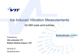 Ice Induced Vibration Measurements
                       On MW scale wind turbines



Presented by:
Ville Lehtomäki, VTT
Matthew Wadham-Gagnon, TCE


2013-02-12
WinterWind 2013
 