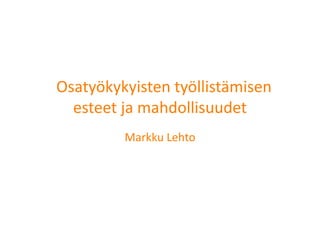   Osatyökykyisten työllistämisen 
    esteet ja mahdollisuudet        
           Markku Lehto 
 
