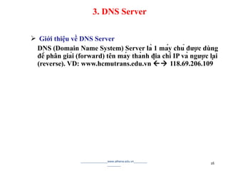  Giới thiệu về DNS Server
DNS (Domain Name System) Server là 1 máy chủ được dùng
để phân giải (forward) tên máy thành địa chỉ IP và ngược lại
(reverse). VD: www.hcmutrans.edu.vn  118.69.206.109
________________www.athena.edu.vn________
________ 16
3. DNS Server
 