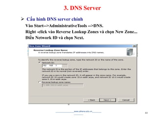  Cấu hình DNS server chính
Vào Start-->AdministrativeTools -->DNS.
Right -click vào Reverse Lookup Zones và chọn New Zone...
Điền Network ID và chọn Next.
________________www.athena.edu.vn________
________ 22
3. DNS Server
 