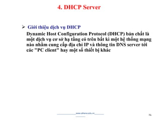  Giới thiệu dịch vụ DHCP
Dynamic Host Configuration Protocol (DHCP) bản chất là
một dịch vụ cơ sở hạ tầng có trên bất kì một hệ thống mạng
nào nhằm cung cấp địa chỉ IP và thông tin DNS server tới
các "PC client" hay một số thiết bị khác
________________www.athena.edu.vn________
________ 24
4. DHCP Server
 