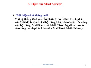  Giới thiệu về hệ thống mail
Một hệ thống Mail yêu cầu phải có ít nhất hai thành phần,
nó có thể định vị trên hai hệ thống khác nhau hoặc trên cùng
một hệ thống, Mail Server và Mail Client. Ngoài ra, nó còn
có những thành phần khác như Mail Host, Mail Gateway
________________www.athena.edu.vn________
________ 29
5. Dịch vụ Mail Server
 