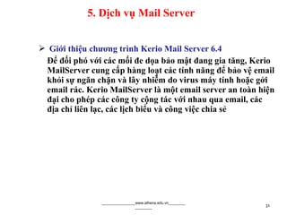  Giới thiệu chương trình Kerio Mail Server 6.4
Để đối phó với các mối đe dọa bảo mật đang gia tăng, Kerio
MailServer cung cấp hàng loạt các tính năng để bảo vệ email
khỏi sự ngăn chặn và lây nhiễm do virus máy tính hoặc gởi
email rác. Kerio MailServer là một email server an toàn hiện
đại cho phép các công ty cộng tác với nhau qua email, các
địa chỉ liên lạc, các lịch biểu và công việc chia sẻ
________________www.athena.edu.vn________
________ 31
5. Dịch vụ Mail Server
 