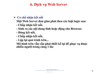 Cơ chế nhận kết nối
Một Web Server đơn giản phải theo các luật logic sau:
- Chấp nhận kết nối.
- Sinh ra các nội dung tĩnh hoặc động cho Browser.
- Đóng kết nối.
- Chấp nhận kết nối.
- Lập lại quá trình trên...
Mô hình trên vẫn cần phải thiết kế lại để phục vụ được
nhiều người trong cùng 1 lúc
________________www.athena.edu.vn________
________ 33
6. Dịch vụ Web Server
 