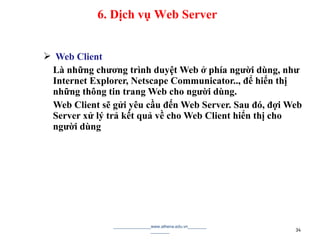  Web Client
Là những chương trình duyệt Web ở phía người dùng, như
Internet Explorer, Netscape Communicator.., để hiển thị
những thông tin trang Web cho người dùng.
Web Client sẽ gửi yêu cầu đến Web Server. Sau đó, đợi Web
Server xử lý trả kết quả về cho Web Client hiển thị cho
người dùng
________________www.athena.edu.vn________
________ 34
6. Dịch vụ Web Server
 