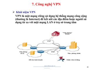  Khái niệm VPN
VPN là một mạng riêng sử dụng hệ thống mạng công cộng
(thường là Internet) để kết nối các địa điểm hoặc người sử
dụng từ xa với một mạng LAN ở trụ sở trung tâm
________________www.athena.edu.vn________
________ 39
7. Công nghệ VPN
 