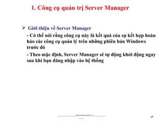  Giới thiệu về Server Manager
- Có thể nói rằng công cụ này là kết quả của sự kết hợp hoàn
hảo các công cụ quản lý trên những phiên bản Windows
trước đó
- Theo mặc định, Server Manager sẽ tự động khởi động ngay
sau khi bạn đăng nhập vào hệ thống
________________www.athena.edu.vn___________
_____ 56
1. Công cụ quản trị Server Manager
 