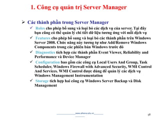  Các thành phần trong Server Manager
 Roles cho phép bổ sung và loại bỏ các dịch vụ của server. Tại đây
bạn cũng có thể quản lý chi tiết dữ liệu tương ứng với mỗi dịch vụ
 Features cho phép bổ sung và loại bỏ các thành phần trên Windows
Server 2008. Chức năng này tương tự như Add/Remove Windows
Components trong các phiên bản Windows trước đó
 Diagnostics tích hợp các thành phần Event Viewer, Reliability and
Performance và Device Manager
 Configuration bao gồm các công cụ Local Users And Group, Task
Scheduler, Windows Firewall with Advanced Security, WMI Control
And Services. WMI Control được dùng để quản lý các dịch vụ
Windows Management Instrumentation
 Storage tích hợp hai công cụ Windows Server Backup và Disk
Management
________________www.athena.edu.vn________
________ 58
1. Công cụ quản trị Server Manager
 