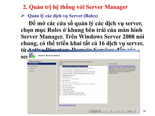  Quản lý các dịch vụ Server (Roles)
Để mở các cửa sổ quản lý các dịch vụ server,
chọn mục Roles ở khung bên trái của màn hình
Server Manager. Trên Windows Server 2008 nói
chung, có thể triển khai tất cả 16 dịch vụ server,
từ Active Directory Domain Services đến các
server như DHCP, DNS, Web, …
________________www.hcmutrans.edu.vn_________
_______ 59
2. Quản trị hệ thống với Server Manager
 