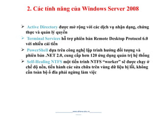 Active Directory được mở rộng với các dịch vụ nhận dạng, chứng
thực và quản lý quyền
 Terminal Services hỗ trợ phiên bản Remote Desktop Protocol 6.0
với nhiều cải tiến
 PowerShell dựa trên công nghệ lập trình hướng đối tượng và
phiên bản .NET 2.0, cung cấp hơn 120 ứng dụng quản trị hệ thống
 Self-Healing NTFS một tiến trình NTFS “worker” sẽ được chạy ở
chế độ nền, tiến hành các sửa chữa trên vùng dữ liệu bị lỗi, không
cần toàn bộ ổ đĩa phải ngừng làm việc
________________www.athena.edu.vn___________
_____ 6
2. Các tính năng của Windows Server 2008
 