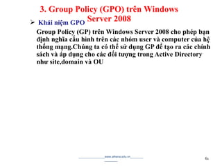  Khái niệm GPO
Group Policy (GP) trên Windows Server 2008 cho phép bạn
định nghĩa cấu hình trên các nhóm user và computer của hệ
thống mạng.Chúng ta có thể sử dụng GP để tạo ra các chính
sách và áp dụng cho các đối tượng trong Active Directory
như site,domain và OU
________________www.athena.edu.vn________
________ 61
3. Group Policy (GPO) trên Windows
Server 2008
 