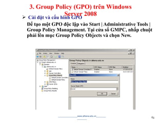  Cài đặt và cấu hinh GPO
Để tạo một GPO độc lập vào Start | Administrative Tools |
Group Policy Management. Tại cửa sổ GMPC, nhấp chuột
phải lên mục Group Policy Objects và chọn New.
________________www.athena.edu.vn________
________ 63
3. Group Policy (GPO) trên Windows
Server 2008
 