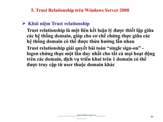  Khái niệm Trust relationship
Trust relationship là một liên kết luận lý được thiết lập giữa
các hệ thống domain, giúp cho cơ chế chứng thực giữa các
hệ thống domain có thể được thừa hưởng lẫn nhau
Trust relationship giải quyết bài toán “single sign-on” -
logon chứng thực một lần duy nhất cho tất cả mọi hoạt động
trên các domain, dịch vụ triển khai trên 1 domain có thể
được truy cập từ user thuộc domain khác
________________www.athena.edu.vn________
________ 70
5. Trust Relationship trên Windows Server 2008
 
