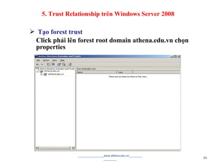  Tạo forest trust
Click phải lên forest root domain athena.edu.vn chọn
properties
________________www.athena.edu.vn________
________ 72
5. Trust Relationship trên Windows Server 2008
 