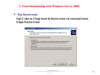  Tạo forest trust
Gợi ý cho ta 2 loại trust là forest trust và external trust.
Chọn Forest trust
________________www.athena.edu.vn________
________ 75
5. Trust Relationship trên Windows Server 2008
 
