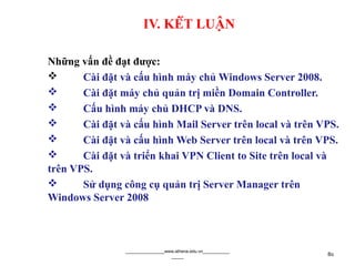 IV. KẾT LUẬN
Những vấn đề đạt được:
 Cài đặt và cấu hình máy chủ Windows Server 2008.
 Cài đặt máy chủ quản trị miền Domain Controller.
 Cấu hình máy chủ DHCP và DNS.
 Cài đặt và cấu hình Mail Server trên local và trên VPS.
 Cài đặt và cấu hình Web Server trên local và trên VPS.
 Cài đặt và triển khai VPN Client to Site trên local và
trên VPS.
 Sử dụng công cụ quản trị Server Manager trên
Windows Server 2008
________________www.athena.edu.vn___________
_____ 80
 