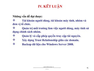 IV. KẾT LUẬN
Những vấn đề đạt được:
 Tài khoản người dùng, tài khoản máy tính, nhóm và
đơn vị tổ chức.
 Quản trị môi trường làm việc người dùng, máy tính sử
dụng chính sách nhóm.
 Quản lý và cấp phép quyền truy cập tài nguyên.
 Xây dựng Trust Relationship giữa các domain.
 Backup dữ liệu cho Windows Server 2008.
________________www.athena.edu.vn___________
_____ 81
 