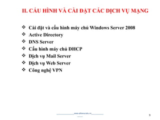 II. CẤU HÌNH VÀ CÀI ĐẶT CÁC DỊCH VỤ MẠNG
 Cài đặt và cấu hình máy chủ Windows Server 2008
 Active Directory
 DNS Server
 Cấu hình máy chủ DHCP
 Dịch vụ Mail Server
 Dịch vụ Web Server
 Công nghệ VPN
________________www.athena.edu.vn___________
_____ 9
 