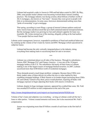 Lehman had acquired a stake in Aurora in 1998 and had taken control in 2003. By May,
       2006, some people inside Lehman were becoming worried about Aurora's lending
       practices. The mortgage industry was facing scrutiny about billions of dollars worth of
       Alt-A mortgages, also known as “liar loans”– because they were given to people with
       little or no documentation. In some cases, borrowers demonstrated nothing more than
       “pride of ownership” to get a mortgage.

       That spring, according to court filings, a group of internal Lehman auditors analyzed
       some Aurora loans and discovered that up to half contained material misrepresentations.
       But the mortgage market was growing too fast and Lehman's appetite for loans was
       insatiable. Mr. Golan stormed out of the meeting, allegedly yelling at the lead auditor:
       “Your people find too much fraud.”

Lehman senior management, however, responded to problems of fraud and unethical behaviour
by cranking up the volume of liar’s loans by Aurora and BNC Mortgage (which specialized in
subprime loans).

       Lehman had become the only vertically integrated player in the industry, doing
       everything from making loans to securitizing them for sale to investors.

                                                     ***

       Lehman was a dominant player on all sides of the business. Through its subsidiaries –
       Aurora, BNC Mortgage LLC and Finance America – it was one of the 10 largest
       mortgage lenders in the U.S. The subsidiaries fed nearly all their loans to Lehman,
       making it one of the largest issuers of mortgage-backed securities. In 2007, Lehman
       securitized more than $100-billion worth of residential mortgages.

       These demands posed a much larger problem: contagion. Because these CDOs were
       thinly traded, many of them did not yet reflect the loss in value implied by their
       crumbling mortgage holdings. If Bear Stearns or its lenders began auctioning these CDOs
       off, and nobody wanted to buy them, prices would plummet, requiring all banks with
       mortgage exposure to begin adjusting their books with massive writedowns.

       Lehman, despite its huge mortgage exposure, appeared less scathed than some. Mr. Fuld
       was awarded $35-million in total compensation at the end of the year.

http://www.theglobeandmail.com/report-on-business/article703526.ece

Volume of liar’s loans and subprime was everything – as long as Lehman could sell the liar’s
loans to other parties. Volume created immense real losses, but it also maximized Mr. Fuld’s
compensation.

       Aurora was originating more than $3 billion a month of such loans in the first half of
       2007.
                                               10 

 
 