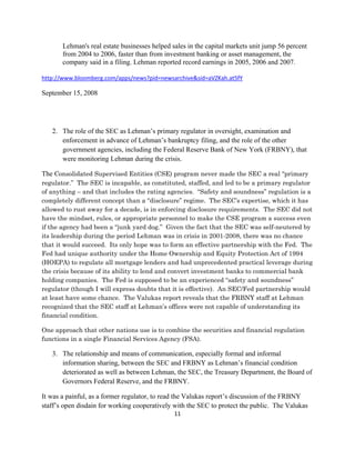 Lehman's real estate businesses helped sales in the capital markets unit jump 56 percent
       from 2004 to 2006, faster than from investment banking or asset management, the
       company said in a filing. Lehman reported record earnings in 2005, 2006 and 2007.

http://www.bloomberg.com/apps/news?pid=newsarchive&sid=aVZKah.at5fY 

September 15, 2008




    2. The role of the SEC as Lehman’s primary regulator in oversight, examination and
       enforcement in advance of Lehman’s bankruptcy filing, and the role of the other
       government agencies, including the Federal Reserve Bank of New York (FRBNY), that
       were monitoring Lehman during the crisis.

The Consolidated Supervised Entities (CSE) program never made the SEC a real “primary
regulator.” The SEC is incapable, as constituted, staffed, and led to be a primary regulator
of anything – and that includes the rating agencies. “Safety and soundness” regulation is a
completely different concept than a “disclosure” regime. The SEC’s expertise, which it has
allowed to rust away for a decade, is in enforcing disclosure requirements. The SEC did not
have the mindset, rules, or appropriate personnel to make the CSE program a success even
if the agency had been a “junk yard dog.” Given the fact that the SEC was self-neutered by
its leadership during the period Lehman was in crisis in 2001-2008, there was no chance
that it would succeed. Its only hope was to form an effective partnership with the Fed. The
Fed had unique authority under the Home Ownership and Equity Protection Act of 1994
(HOEPA) to regulate all mortgage lenders and had unprecedented practical leverage during
the crisis because of its ability to lend and convert investment banks to commercial bank
holding companies. The Fed is supposed to be an experienced “safety and soundness”
regulator (though I will express doubts that it is effective). An SEC/Fed partnership would
at least have some chance. The Valukas report reveals that the FRBNY staff at Lehman
recognized that the SEC staff at Lehman’s offices were not capable of understanding its
financial condition.

One approach that other nations use is to combine the securities and financial regulation
functions in a single Financial Services Agency (FSA).

    3. The relationship and means of communication, especially formal and informal
       information sharing, between the SEC and FRBNY as Lehman’s financial condition
       deteriorated as well as between Lehman, the SEC, the Treasury Department, the Board of
       Governors Federal Reserve, and the FRBNY.

It was a painful, as a former regulator, to read the Valukas report’s discussion of the FRBNY
staff’s open disdain for working cooperatively with the SEC to protect the public. The Valukas
                                               11 

 
 