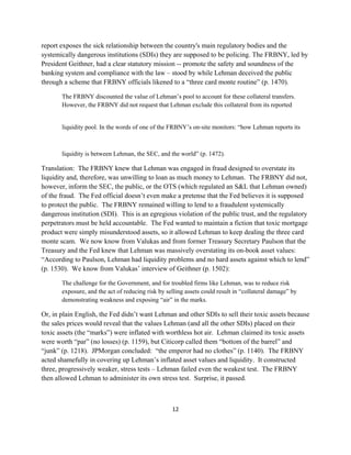 report exposes the sick relationship between the country's main regulatory bodies and the
systemically dangerous institutions (SDIs) they are supposed to be policing. The FRBNY, led by
President Geithner, had a clear statutory mission -- promote the safety and soundness of the
banking system and compliance with the law – stood by while Lehman deceived the public
through a scheme that FRBNY officials likened to a “three card monte routine” (p. 1470).

       The FRBNY discounted the value of Lehman’s pool to account for these collateral transfers.
       However, the FRBNY did not request that Lehman exclude this collateral from its reported


       liquidity pool. In the words of one of the FRBNY’s on‐site monitors: “how Lehman reports its



       liquidity is between Lehman, the SEC, and the world” (p. 1472).

Translation: The FRBNY knew that Lehman was engaged in fraud designed to overstate its
liquidity and, therefore, was unwilling to loan as much money to Lehman. The FRBNY did not,
however, inform the SEC, the public, or the OTS (which regulated an S&L that Lehman owned)
of the fraud. The Fed official doesn’t even make a pretense that the Fed believes it is supposed
to protect the public. The FRBNY remained willing to lend to a fraudulent systemically
dangerous institution (SDI). This is an egregious violation of the public trust, and the regulatory
perpetrators must be held accountable. The Fed wanted to maintain a fiction that toxic mortgage
product were simply misunderstood assets, so it allowed Lehman to keep dealing the three card
monte scam. We now know from Valukas and from former Treasury Secretary Paulson that the
Treasury and the Fed knew that Lehman was massively overstating its on-book asset values:
“According to Paulson, Lehman had liquidity problems and no hard assets against which to lend”
(p. 1530). We know from Valukas’ interview of Geithner (p. 1502):

       The challenge for the Government, and for troubled firms like Lehman, was to reduce risk
       exposure, and the act of reducing risk by selling assets could result in “collateral damage” by
       demonstrating weakness and exposing “air” in the marks. 

Or, in plain English, the Fed didn’t want Lehman and other SDIs to sell their toxic assets because
the sales prices would reveal that the values Lehman (and all the other SDIs) placed on their
toxic assets (the “marks”) were inflated with worthless hot air. Lehman claimed its toxic assets
were worth “par” (no losses) (p. 1159), but Citicorp called them “bottom of the barrel” and
“junk” (p. 1218). JPMorgan concluded: “the emperor had no clothes” (p. 1140). The FRBNY
acted shamefully in covering up Lehman’s inflated asset values and liquidity. It constructed
three, progressively weaker, stress tests – Lehman failed even the weakest test. The FRBNY
then allowed Lehman to administer its own stress test. Surprise, it passed.



                                                   12 

 
 