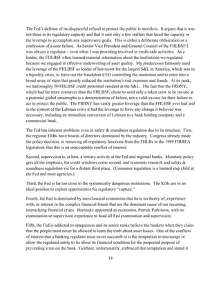 The Fed’s defense of its disgraceful refusal to protect the public is meritless. It argues that it was
not there in its regulatory capacity and that it sent only a few staffers that laced the capacity or
the leverage to accomplish any supervisory goals. This is either a deliberate obfuscation or a
confession of a core failure. As Senior Vice President and General Counsel of the FHLBSF I
was always a regulator – even when I was providing involved in credit-side activities. As a
lender, the FHLBSF often learned material information about the institutions we regulated
because we engaged in effective underwriting of asset quality. My predecessor famously used
the leverage of the FHLBSF as lender of last resort for the largest S&L in America, which was in
a liquidity crisis, to force out the fraudulent CEO controlling the institution and to enter into a
broad array of steps that greatly reduced the institution’s risk exposure and frauds. At its peak,
we had roughly 50 FHLBSF credit personnel resident at the S&L. The fact that the FRBNY,
which had far more resources than the FHLBSF, chose to send only a token crew to be on-site at
a potential global catastrophe is a demonstration of failure, not a valid excuse for their failure to
act to protect the public. The FRBNY has vastly greater leverage than the FHLBSF ever had and
in the context of the Lehman crisis it had the leverage to force any change it believed was
necessary, including an immediate conversion of Lehman to a bank holding company and a
commercial bank.

The Fed has inherent problems even in safety & soundness regulation due to its structure. First,
the regional FRBs have boards of directors dominated by the industry. Congress already made
the policy decision, in removing all regulatory functions from the FHLBs in the 1989 FIRREA
legislation, that this is an unacceptable conflict of interest.

Second, supervision is, at best, a tertiary activity at the Fed and regional banks. Monetary policy
gets all the emphasis, the credit windows come second, and economic research and safety &
soundness regulation vie for a distant third place. (Consumer regulation is a bastard step child at
the Fed and most agencies.)

Third, the Fed is far too close to the systemically dangerous institutions. The SDIs are in an
ideal position to exploit opportunities for regulatory “capture.”

Fourth, the Fed is dominated by neo-classical economists that have no theory of, experience
with, or interest in the complex financial frauds that are the dominant cause of our recurring,
intensifying financial crises. Bernanke appointed an economist, Patrick Parkinson, with no
examination or supervision experience to head all Fed examination and supervision.

Fifth, the Fed is addicted to opaqueness and its senior ranks believe the bankers when they claim
that the people must never be allowed to learn the truth about asset losses. One of the conflicts
of interest that a banking regulator must never succumb to is the temptation to encourage or
allow the regulated entity to lie about its financial condition for the purported purpose of
preventing a run on the bank. Geithner, unfortunately, embraced that temptation and stated it

                                                 13 

 
 