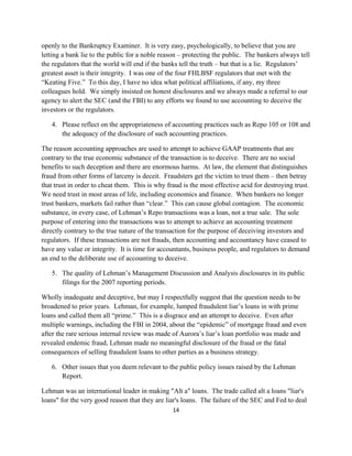 openly to the Bankruptcy Examiner. It is very easy, psychologically, to believe that you are
letting a bank lie to the public for a noble reason – protecting the public. The bankers always tell
the regulators that the world will end if the banks tell the truth – but that is a lie. Regulators’
greatest asset is their integrity. I was one of the four FHLBSF regulators that met with the
“Keating Five.” To this day, I have no idea what political affiliations, if any, my three
colleagues hold. We simply insisted on honest disclosures and we always made a referral to our
agency to alert the SEC (and the FBI) to any efforts we found to use accounting to deceive the
investors or the regulators.

    4. Please reflect on the appropriateness of accounting practices such as Repo 105 or 108 and
       the adequacy of the disclosure of such accounting practices.

The reason accounting approaches are used to attempt to achieve GAAP treatments that are
contrary to the true economic substance of the transaction is to deceive. There are no social
benefits to such deception and there are enormous harms. At law, the element that distinguishes
fraud from other forms of larceny is deceit. Fraudsters get the victim to trust them – then betray
that trust in order to cheat them. This is why fraud is the most effective acid for destroying trust.
We need trust in most areas of life, including economics and finance. When bankers no longer
trust bankers, markets fail rather than “clear.” This can cause global contagion. The economic
substance, in every case, of Lehman’s Repo transactions was a loan, not a true sale. The sole
purpose of entering into the transactions was to attempt to achieve an accounting treatment
directly contrary to the true nature of the transaction for the purpose of deceiving investors and
regulators. If these transactions are not frauds, then accounting and accountancy have ceased to
have any value or integrity. It is time for accountants, business people, and regulators to demand
an end to the deliberate use of accounting to deceive.

    5. The quality of Lehman’s Management Discussion and Analysis disclosures in its public
       filings for the 2007 reporting periods.

Wholly inadequate and deceptive, but may I respectfully suggest that the question needs to be
broadened to prior years. Lehman, for example, lumped fraudulent liar’s loans in with prime
loans and called them all “prime.” This is a disgrace and an attempt to deceive. Even after
multiple warnings, including the FBI in 2004, about the “epidemic” of mortgage fraud and even
after the rare serious internal review was made of Aurora’s liar’s loan portfolio was made and
revealed endemic fraud, Lehman made no meaningful disclosure of the fraud or the fatal
consequences of selling fraudulent loans to other parties as a business strategy.

    6. Other issues that you deem relevant to the public policy issues raised by the Lehman
       Report.

Lehman was an international leader in making "Alt a" loans. The trade called alt a loans "liar's
loans" for the very good reason that they are liar's loans. The failure of the SEC and Fed to deal
                                                 14 

 
 