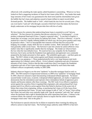 effectively with something the trade openly called fraudulent is astonishing. Wherever we have
looked we find a staggering incidence of fraud in liar's loans (often 90%). Any lender that made
large amounts of liar's loans was guaranteed in the short-term (and the intermediate term given
the bubble that liar's loans and subprime caused to hyper-inflate) to report record (albeit
fictional) profits. The bubble leads to "refis", which mask the true loss for several years. (They
can even lead to "cash out" refis through a second or third liar's loan that makes the borrower
deeply underwater on his mortgage but provides him with lots of cash).


We have known for centuries that underwriting home loans is essential to avoid "adverse
selection." We have known for centuries that adverse selection (1) is "criminogenic" -- it can
produce widespread fraud and (2) has a "negative expected value." To put that in English, it
means that, on average, you lose money by making liar's loans. That loss is inherent -- it can be
masked for a time by a rapidly inflating bubble (in which case, the loss grows greatly) and it may
be passed to others -- but it is inescapeable that someone will bear that loss (successful
hedging, for example, simply shifts the loss to another victim). Both "principals" to the "alt a"
loan generally suffer severe losses. The borrower is put into a home he cannot afford at a true
market value that is significantly smaller than his mortgage. The lender (or whoever bears
the loss when the loan defaults) loses. We need not have any sympathy for the fraudulent
borrower, but it turns out that the fraudulent loan applications and appraisals were commonly
prepared by the lender personnel or their agents. The unfaithful agents gain -- and their gains are
large. The SEC's failure to take action against such blatant misrepresentations to
shareholders was egregious. ) Those purported profits led to very large bonuses (and stock
appreciation) for Lehman's senior officers. Given Lehman's origination and sale of enormous
amounts of liar's loans, I believe that the data would show that it was largely the fraudulent
origination and sale of liar's loans (and mortgage paper backed by such loans) that made
Lehman's officers exceptionally wealthy in 2003-2006.

Industry observers began to use the term "epidemic" to describe mortgage fraud as early as
2003. The FBI warned in Congressional testimony in 2004 of an "epidemic" of mortgage fraud.
In 2005, observers released a report documenting widesrpead inflated appraisals. No honest
secured lender would cause, or permit, widespread inflated appraisals, yet studies of appraisers
demonstrate that the intimidation (and reprisals where intimidation failed) of appraisers grew
sharply and became endemic after these warnings. The SEC took (1) no effective regulatory
action against the securities firms it regulated that originated, sold, and purchased liar's loan
product and (2) no effective action against firms that failed to disclose (1) the acute risk of
failure that comes from originating, selling, or purchasing liar's loans or (2) the losses from
making or purchasing liar's loans. (It may seem strange to talk of "risk" or "losses" from selling
liar's loans, but such sales were typically made with "reps & warranties" and with "put" options
where the purchaser had a right to demand that the seller repurchase bad loans. Contrary to the
common refrain, the contracts were typically drawn to require that the sellers of nonprime
mortgages retain some "skin in the game.")

The Fed deserves special criticism for its failure to respond to these warnings by taking any
effective action to stop liar's loans. The Fed had unique authority under HOEPA to ban liar's
                                                15 

 
 
