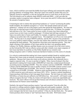 loans, which would have prevented the bubble from hyper-inflating and contained the rapdily
growing epidemic of mortgage fraud. Most liar's loans were made by lenders that were not
federally insured or regulated, so only the Fed had the power to crack down on all liar's loans.
The Fed refused to use its authority under HOEPA (until mid-2008) -- a full year after the
secondary market in nonprime loans collapsed. Seven years late and $2.5 trillion short (roughly
the amount of nonprime loans).

Criminologists refer to entities that spread fraud epidemics as "vectors" (continuing the public
health metaphor, the anopheles mosquito is a "vector" that spreads malaria and can create
epidemics). Lehman was one of the largest vectors that spread the fraud epidemic. We must not
focus only on what bad assets it held in portfolio at a particular time. If Lehman, for example,
had sold more of its "alt a" loans earlier its losses would, of course, have been reduced but
system losses on liar's loans would be unchanged. If Lehman had sold large amounts of "alt a"
loans at an earlier date to Fannie and Freddie, for example, it might have caused them to
collapse at an earlier date with even greater losses. This might have set off an even worse global
crisis. The Fed, due to its unique HOEPA authority, and the SEC, because it has jurisdiction
over every publicly traded company, were the only entities that could have shut down the vectors
spreading the fraud epidemic. This should have been there most important priority. They had
ample warnings of the epidemic of liar's loans and the fact that it was spreading rapidly.
Lehman, Citi, WaMu, Indymac, and Bear Stearns were on everyone's list of the worst vectors,
yet the Fed and the SEC took no effective action until after virtually every major originator of
liar's loans had failed. It would be as if the Public Health Service waited to start
killing mosquitoes until 2.5 million Americans had died of malaria over the course of a decade.

It is critical to understand that making liar's loans required multiple frauds by multiple parties.
Because liar's loans create an intensely criminogenic environment, they produce fraud
epidemics. Because liar's loans also create severe adverse selection, they inherently have a
negative expected value. It's easy to put that in English. When Aurora (Lehman's firm that
specialized in making liar's loans) made a $400,000 liar's loans they created annual (fictional)
accounting income of perhaps $50,000. They also created a real loss of $200,000 - $300,000. If
Lehman sold the $400,000 liar's loan to another company for $410,000, Lehman created a (real -
- but likely fraudulent) gain of $10,000. This, however, simply increased the purchaser's
eventual loss to $210,000 - $310,000. Whatever entity purchased the liar's loan (directly or via
a CDO) owned an asset with massive real losses (50% - 85%). Assume a realistic hypothetical.
Fannie purchases $60 billion in liar's loan paper from Lehman. The liar's loans are really worth
$20 billion, so Fannie has just suffered a real $40 billion loss. Ask yourself: will Fannie's senior
officers recognize this loss? If they do, Fannie will report that it is massively unprofitable and
insolvent. The senior officers will not get their bonuses and will almost certainly be fired. Not a
hard decision for Fannie's senior leadership.

Similarly, the typical Fannie purchase requires "reps and warranties" from the seller that
the assets it is selling conform to higher underwriting and credit quality standards. (See Mr.
Bowen's (Citi) testimony before FCIC.) Will Lehman senior managers disclose to Fannie's
senior managers that the liar's loans do not conform? If they do, the deal likely dies. The typical
Fannie purchase allows Fannie to "put" bad loans back to the seller. Will Fannie senior

                                                 16 

 
 