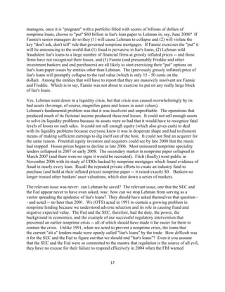 managers, once it is "pregnant" with a portfolio filled with scores of billions of dollars of
nonprime loans, choose to "put" $60 billion in liar's loan paper to Lehman in, say, June 2008? If
Fannie's senior managers do so they (1) will cause Lehman to collapse and (2) will violate the
key "don't ask, don't tell" rule that governed nonprime mortgages. If Fannie exercises the "put" it
will be announcing to the world that (1) fraud is pervasive in liar's loans, (2) Lehman sold
fraudulent liar's loans to a large number of financial firms at grossly inflated prices -- and those
firms have not recognized their losses, and (3) Fannie (and presumably Freddie and other
investment bankers and end purchasers) are all likely to start exercising their "put" options on
liar's loan paper issues by entities other than Lehman. The (previously grossly inflated) price of
liar's loans will promptly collapse to the real value (which is only 15 - 50 cents on the
dollar). Among the entities that will have to report that they are massively insolvent are Fannie
and Freddie. Which is to say, Fannie was not about to exercise its put on any really large block
of liar's loans.

Yes, Lehman went down in a liquidity crisis, but that crisis was caused overwhelmingly by its
bad assets (leverage, of course, magnifies gains and losses in asset values).
Lehman's fundamental problem was that it was insolvent and unprofitable. The operations that
produced much of its fictional income produced these real losses. It could not sell enough assets
to solve its liquidity problems because its assets were so bad that it would have to recognize fatal
levels of losses on such sales. It could not sell enough equity (which also gives cash) to deal
with its liquidity problems because everyone knew it was in desperate shape and had to (honest)
means of making sufficient earnings to dig itself out of the hole. It could not find an acquirer for
the same reason. Potential equity investors and acquirers could see by late 2008 that the music
had stopped. House prices began to decline in late 2006. Most uninsured nonprime speciality
lenders collapsed in 2007 or early 2008. The secondary market in nonprime paper collapsed in
March 2007 (and there were no signs it would be recreated). Fitch (finally) went public in
November 2006 with its study of CDOs backed by nonprime mortgages which found evidence of
fraud in nearly every loan. Recall the repeated private efforts to create an industry fund to
purchase (and hold at their inflated prices) nonprime paper -- it raised exactly $0. Bankers no
longer trusted other bankers' asset valuations, which shut down a series of markets.

The relevant issue was never: can Lehman be saved? The relevant issue, one that the SEC and
the Fed appear never to have even asked, was: how can we stop Lehman from serving as a
vector spreading the epidemic of liar's loans? They should have asked themselves that question -
- and acted -- no later than 2001. We (OTS) acted in 1991 to contain a growing problem in
nonprime lending because we understood adverse selection and its role in causing fraud and
negative expected value. The Fed and the SEC, therefore, had the duty, the power, the
background in economics, and the example of our successful regulatory intervention that
prevented an earlier nonprime crisis -- all of which should have made it far easier for them to
contain the crisis. Unlike 1991, when we acted to prevent a nonprime crisis, the loans that
the current "alt a" lenders made were openly called "liar's loans" by the trade. How difficult was
it for the SEC and the Fed to figure out that we should end "liar's loans"? Even it you assume
that the SEC and the Fed were so committed to the mantra that regulation is the source of all evil,
they have no excuse for their failure to respond effectively in 2004 when the FBI warned


                                                17 

 
 