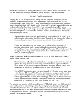 them that the "epidemic" of mortgage fraud would cause a crisis if it were not contained. The
SEC and the Fed had the unique authority to contain the crisis. They failed to do so.

                                Mortgage Fraud became Endemic

Roughly 40% of U.S. mortgage lending during 2006 was nonprime, evenly split between
subprime (known credit defects) and “alt-a” (purportedly high credit quality, but lacking
verification of key underwriting data). “Alt-a” loans, by definition, did not conduct traditional
underwriting (Bloomberg 2007; Gimein 2008). Almost half of subprime loans, by 2006, did not
conduct traditional underwriting. Nearly 30% of total mortgage lending in 2006 lacked
traditional underwriting. A small sample review of nonprime loan files by Fitch (2007), found
that underwriting had to be eviscerated to permit the endemic fraud that came to characterize
nonprime mortgage lending.

       Fitch’s analysts conducted an independent analysis of these files with the benefit of the
       full origination and servicing files. The result of the analysis was disconcerting at best, as
       there was the appearance of fraud or misrepresentation in almost every file.


       [F]raud was not only present, but, in most cases, could have been identified with
       adequate underwriting, quality control and fraud prevention tools prior to the loan
       funding. Fitch believes that this targeted sampling of files was sufficient to determine that
       inadequate underwriting controls and, therefore, fraud is a factor in the defaults and
       losses on recent vintage pools.

MARI, the Mortgage Bankers Association (MBA’s) experts on fraud, warned that “low doc”
lending caused endemic fraud.

       Stated income and reduced documentation loans … are open invitations to fraudsters. It
       appears that many members of the industry have little historical appreciation for the
       havoc created by low-doc/no-doc products that were the rage in the early 1990s. Those
       loans produced hundreds of millions of dollars in losses for their users.

       One of MARI’s customers recently reviewed a sample of 100 stated income loans upon
       which they had IRS Forms 4506. When the stated incomes were compared to the IRS
       figures, the resulting differences were dramatic. Ninety percent of the stated incomes
       were exaggerated by 5% or more. More disturbingly, almost 60% of the stated amounts
       were exaggerated by more than 50%. These results suggest that the stated income loan
       deserves the nickname used by many in the industry, the “liar’s loan.”

The same obvious question (which neither Fitch nor MARI asked) arises: why did lenders fail
to use well understood underwriting systems that are highly successful in preventing fraud –
even when they knew that fraud was endemic and would cause massive losses? The same
obvious answer exists – it was in the interests of the controlling officers to optimize short-term
accounting income. Turning a blind eye to endemic fraud helped optimize reported income
and their executive compensation.
                                                 18 

 
 