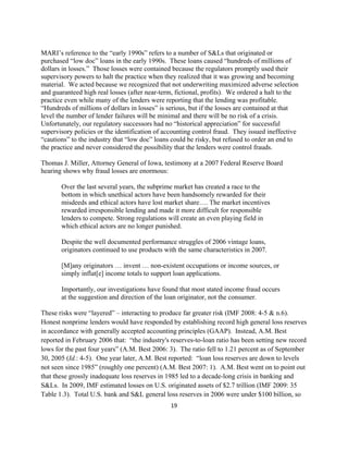 MARI’s reference to the “early 1990s” refers to a number of S&Ls that originated or
purchased “low doc” loans in the early 1990s. These loans caused “hundreds of millions of
dollars in losses.” Those losses were contained because the regulators promptly used their
supervisory powers to halt the practice when they realized that it was growing and becoming
material. We acted because we recognized that not underwriting maximized adverse selection
and guaranteed high real losses (after near-term, fictional, profits). We ordered a halt to the
practice even while many of the lenders were reporting that the lending was profitable.
“Hundreds of millions of dollars in losses” is serious, but if the losses are contained at that
level the number of lender failures will be minimal and there will be no risk of a crisis.
Unfortunately, our regulatory successors had no “historical appreciation” for successful
supervisory policies or the identification of accounting control fraud. They issued ineffective
“cautions” to the industry that “low doc” loans could be risky, but refused to order an end to
the practice and never considered the possibility that the lenders were control frauds.

Thomas J. Miller, Attorney General of Iowa, testimony at a 2007 Federal Reserve Board
hearing shows why fraud losses are enormous:

       Over the last several years, the subprime market has created a race to the
       bottom in which unethical actors have been handsomely rewarded for their
       misdeeds and ethical actors have lost market share…. The market incentives
       rewarded irresponsible lending and made it more difficult for responsible
       lenders to compete. Strong regulations will create an even playing field in
       which ethical actors are no longer punished.

       Despite the well documented performance struggles of 2006 vintage loans,
       originators continued to use products with the same characteristics in 2007.

       [M]any originators … invent … non-existent occupations or income sources, or
       simply inflat[e] income totals to support loan applications.

       Importantly, our investigations have found that most stated income fraud occurs
       at the suggestion and direction of the loan originator, not the consumer.

These risks were “layered” – interacting to produce far greater risk (IMF 2008: 4-5 & n.6).
Honest nonprime lenders would have responded by establishing record high general loss reserves
in accordance with generally accepted accounting principles (GAAP). Instead, A.M. Best
reported in February 2006 that: “the industry's reserves-to-loan ratio has been setting new record
lows for the past four years” (A.M. Best 2006: 3). The ratio fell to 1.21 percent as of September
30, 2005 (Id.: 4-5). One year later, A.M. Best reported: “loan loss reserves are down to levels
not seen since 1985” (roughly one percent) (A.M. Best 2007: 1). A.M. Best went on to point out
that these grossly inadequate loss reserves in 1985 led to a decade-long crisis in banking and
S&Ls. In 2009, IMF estimated losses on U.S. originated assets of $2.7 trillion (IMF 2009: 35
Table 1.3). Total U.S. bank and S&L general loss reserves in 2006 were under $100 billion, so
                                               19 

 
 