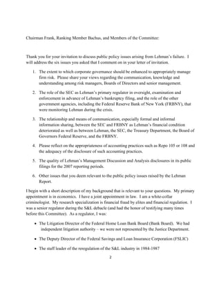 Chairman Frank, Ranking Member Bachus, and Members of the Committee:



Thank you for your invitation to discuss public policy issues arising from Lehman’s failure. I
will address the six issues you asked that I comment on in your letter of invitation.

    1. The extent to which corporate governance should be enhanced to appropriately manage
       firm risk. Please share your views regarding the communication, knowledge and
       understanding among risk managers, Boards of Directors and senior management.

    2. The role of the SEC as Lehman’s primary regulator in oversight, examination and
       enforcement in advance of Lehman’s bankruptcy filing, and the role of the other
       government agencies, including the Federal Reserve Bank of New York (FRBNY), that
       were monitoring Lehman during the crisis.

    3. The relationship and means of communication, especially formal and informal
       information sharing, between the SEC and FRBNY as Lehman’s financial condition
       deteriorated as well as between Lehman, the SEC, the Treasury Department, the Board of
       Governors Federal Reserve, and the FRBNY.

    4. Please reflect on the appropriateness of accounting practices such as Repo 105 or 108 and
       the adequacy of the disclosure of such accounting practices.

    5. The quality of Lehman’s Management Discussion and Analysis disclosures in its public
       filings for the 2007 reporting periods.

    6. Other issues that you deem relevant to the public policy issues raised by the Lehman
       Report.

I begin with a short description of my background that is relevant to your questions. My primary
appointment is in economics. I have a joint appointment in law. I am a white-collar
criminologist. My research specialization is financial fraud by elites and financial regulation. I
was a senior regulator during the S&L debacle (and had the honor of testifying many times
before this Committee). As a regulator, I was:

      The Litigation Director of the Federal Home Loan Bank Board (Bank Board). We had
        independent litigation authority – we were not represented by the Justice Department.

      The Deputy Director of the Federal Savings and Loan Insurance Corporation (FSLIC)

      The staff leader of the reregulation of the S&L industry in 1984-1987
                                                2 

 
 