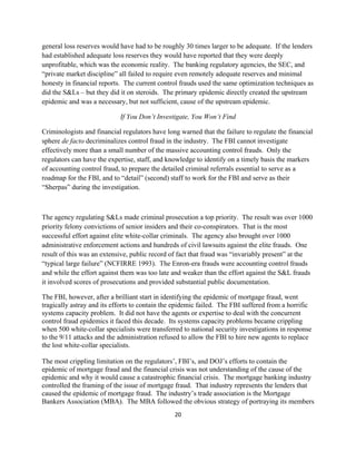 general loss reserves would have had to be roughly 30 times larger to be adequate. If the lenders
had established adequate loss reserves they would have reported that they were deeply
unprofitable, which was the economic reality. The banking regulatory agencies, the SEC, and
“private market discipline” all failed to require even remotely adequate reserves and minimal
honesty in financial reports. The current control frauds used the same optimization techniques as
did the S&Ls – but they did it on steroids. The primary epidemic directly created the upstream
epidemic and was a necessary, but not sufficient, cause of the upstream epidemic.

                            If You Don’t Investigate, You Won’t Find

Criminologists and financial regulators have long warned that the failure to regulate the financial
sphere de facto decriminalizes control fraud in the industry. The FBI cannot investigate
effectively more than a small number of the massive accounting control frauds. Only the
regulators can have the expertise, staff, and knowledge to identify on a timely basis the markers
of accounting control fraud, to prepare the detailed criminal referrals essential to serve as a
roadmap for the FBI, and to “detail” (second) staff to work for the FBI and serve as their
“Sherpas” during the investigation.



The agency regulating S&Ls made criminal prosecution a top priority. The result was over 1000
priority felony convictions of senior insiders and their co-conspirators. That is the most
successful effort against elite white-collar criminals. The agency also brought over 1000
administrative enforcement actions and hundreds of civil lawsuits against the elite frauds. One
result of this was an extensive, public record of fact that fraud was “invariably present” at the
“typical large failure” (NCFIRRE 1993). The Enron-era frauds were accounting control frauds
and while the effort against them was too late and weaker than the effort against the S&L frauds
it involved scores of prosecutions and provided substantial public documentation.

The FBI, however, after a brilliant start in identifying the epidemic of mortgage fraud, went
tragically astray and its efforts to contain the epidemic failed. The FBI suffered from a horrific
systems capacity problem. It did not have the agents or expertise to deal with the concurrent
control fraud epidemics it faced this decade. Its systems capacity problems became crippling
when 500 white-collar specialists were transferred to national security investigations in response
to the 9/11 attacks and the administration refused to allow the FBI to hire new agents to replace
the lost white-collar specialists.

The most crippling limitation on the regulators’, FBI’s, and DOJ’s efforts to contain the
epidemic of mortgage fraud and the financial crisis was not understanding of the cause of the
epidemic and why it would cause a catastrophic financial crisis. The mortgage banking industry
controlled the framing of the issue of mortgage fraud. That industry represents the lenders that
caused the epidemic of mortgage fraud. The industry’s trade association is the Mortgage
Bankers Association (MBA). The MBA followed the obvious strategy of portraying its members
                                                20 

 
 