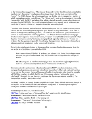 as the victims of mortgage fraud. What it never discussed was that the officers that controlled its
members were the primary beneficiaries of mortgage fraud. It is the trade association of the
“perps.” The MBA claimed that all mortgage fraud was divided into two categories – neither of
which included accounting control fraud. The FBI, driven by acute systems incapacity, formed a
“partnership” with the MBA and adopted the MBA’s (facially absurd) two-part classification of
mortgage fraud (FBI 2007). The result is that there has not been a single arrest, indictment, or
conviction of a senior official of a nonprime lender for accounting fraud.

One of the most dramatic, and unfortunate differences between the S&L debacle and the current
crisis is that the financial regulatory agencies gave the FBI no help in this crisis – even after it
warned of the epidemic of mortgage fraud. The FBI does not mention the agencies in its list of
sources of criminal referrals for mortgage fraud. The data on criminal referrals for mortgage
fraud show that regulated financial institutions, which are required to file criminal referrals when
they find “suspicious activity” indicating mortgage fraud, typically fail to do so. There is no
evidence that the agencies responsible for enforcing the requirement file criminal referrals have
taken any action to crack down on the widespread violations.

The crippling mischaracterization of the nature of the mortgage fraud epidemic came from the
top, as the New York Times reported in late 2008.

       But Attorney General Michael B. Mukasey has rejected calls for the Justice Department
       to create the type of national task force that it did in 2002 to respond to the collapse of
       Enron.

       Mr. Mukasey said in June that the mortgage crisis was a different “type of phenomena”
       that was a more localized problem akin to “white-collar street crime.”

The nation’s top law enforcement official swallowed the MBA’s mischaracterization of the
mortgage fraud epidemic and economic crisis hook, line, sinker, bobber, rod, reel, and boat they
rowed out into the swamp. Because Mukasey refused to investigate the elite frauds he created a
self-fulfilling prophecy in which the FBI and DOJ pursued only the “white-collar street
crim[inals]” (the small fry) and therefore confirmed that the problem was the small fry. The
pursuit of the small fry was certain to fail.

The MBA’s success in causing the FBI to ignore the control frauds reminds me of this passage in
the original Star Wars movie where Obi-Wan uses Jedi powers to pass through an Imperial
check point with two wanted droids in plain sight:

Stormtrooper: Let me see your identification.
Obi-Wan: [with a small wave of his hand] You don't need to see his identification.
Stormtrooper: We don't need to see his identification.
Obi-Wan: These aren't the droids you're looking for.
Stormtrooper: These aren't the droids we're looking for.
Obi-Wan: He can go about his business.

                                                 21 

 
 