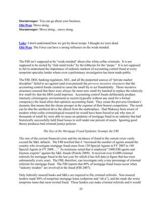 Stormtrooper: You can go about your business.
Obi-Wan: Move along.
Stormtrooper: Move along... move along.



Luke: I don't understand how we got by those troops. I thought we were dead.
Obi-Wan: The Force can have a strong influence on the weak-minded.



The FBI isn’t supposed to be “weak-minded” about elite white-collar criminals. It is not
supposed to be misled by “Jedi mind tricks” by the lobbyists for the “perps.” It is not supposed
to fail to understand the importance of endemic markers of accounting control fraud at every
nonprime specialty lender where even a preliminary investigation has been made public.

The FBI, DOJ, banking regulators, SEC, and all the purported sources of “private market
discipline” failed to act against (and even praised) the perverse incentive structures that the
accounting control frauds created to cause the small fry to act fraudulently. Those incentive
structures ensured that there were always far more new small fry hatched to replace the relatively
few small fry that the DOJ could imprison. Accounting control frauds deliberately produce
intensely criminogenic environments to recruit (typically without any need for a formal
conspiracy) the fraud allies that optimize accounting fraud. They create the perverse Gresham’s
dynamic that means that the cheats prosper at the expense of their honest competitors. The result
can be that the unethical drive the ethical from the marketplace. Had Mukasey been aware of
modern white-collar criminological research he would have been forced to ask why tens of
thousands of small fry were able to cause an epidemic of mortgage fraud in an industry that had
historically successfully held fraud losses to well under one percent of assets. Ignoring good
theory produces bad criminal justice policies.

                   The Size of the Mortgage Fraud Epidemic Swamps the FBI

The size of the current financial crisis and the incidence of fraud in the current crisis vastly
exceed the S&L debacle. The FBI testified that it “increased the number of agents around the
country who investigate mortgage fraud cases from 120 Special Agents in FY 2007 to 180
Special Agents in FY 2008….” Its testimony noted that it employed “1000 FBI agents and
forensic experts” against the S&L frauds (Pistole 2009). It received over 63,000 criminal
referrals for mortgage fraud in the last year for which it has full data (a figure that has risen
substantially every year). The FBI, therefore, can investigate only a tiny percentage of criminal
referrals for mortgage fraud. The FBI reports that 80% of mortgage fraud losses occur when
“industry insiders” are involved in the fraud (FBI 2007).

Only federally insured banks and S&Ls are required to file criminal referrals. Non-insured
lenders made 80% of nonprime mortgage loans (subprime and “alt-a”), and the made the worst
nonprime loans that most invited fraud. These lenders can make criminal referrals and it would

                                                22 

 
 