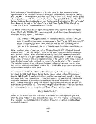 be in the interests of honest lenders to do so, but they rarely do. That means that the first
approximation of the true annual incidence of mortgage fraud would be to multiply 63,000 by
five (315,000). That extrapolation, however, would only be sound if (A) insured lenders spotted
all mortgage fraud and (B) filed criminal referrals when they spotted likely frauds. The FBI
believes that insured entities identify mortgage frauds prior to lending in about 20% on “no doc”
loans (known in the trade as “liar’s loans”) (New York Times, April 6, 2008). Multiplying
315,000 by five produces a product of over 1.5 million.

The data on referrals show that the typical insured lender rarely files when it finds mortgage
fraud. The October 2009 FinCEN report on criminal referrals for mortgage fraud (in jargon,
Suspicious Activity Reports (SARs) found:

       In the first half of 2009, approximately 735 financial institutions submitted SARs, or
       about 50 more filers compared to the same period in 2008. The top 50 filers submitted 93
       percent of all [mortgage fraud] SARs, consistent with the same 2008 filing period.
       However, SARs submitted by the top 10 filers increased from 64 percent to 72 percent.

Only a small percentage of mortgage lenders, 75 in total (roughly 10% of federally-insured
mortgage lenders), filed even a single criminal referral for mortgage fraud during a mortgage
fraud epidemic. Of the 735 that make at least one filing, fewer than 200 file more than four
referrals. A mere ten filers provide the FBI with almost three-quarters of all SARs mortgage
fraud filings. We cannot form an appropriate estimate of the degree of under-filing of criminal
referrals when insured banks find fraud, but we can infer that the failure to file is pervasive.
The logical explanation for the widespread failure of lenders to file criminal referrals when
they discover mortgage frauds is that they fear that if they file FBI would come to the lender
and discover its complicity in the fraud.

To sum it up, in FY 2007 the FBI has had less than one-eighth of the resources it had to
investigate the S&L frauds despite the fact that the current crisis is perhaps 30 times worse
than the S&L debacle. It was facing well over a million mortgage frauds annually. It could
investigate under 1000 cases per year. If every investigation was successful the FBI would be
completely ineffective in preventing or even slowing materially the epidemic of mortgage
fraud. Mukasey’s strategy of going after the small fry gave the control frauds a free pass and
had to fail to deter the small fry. Representative Kaptur’s bill to fund the FBI’s replacement of
the reassigned agents is a necessary step that I hope will gain bipartisan support.

                                   What if We Had Looked?

Within the last month, facts have been revealed about four massive nonprime players that
show the strong evidence of elite criminality that would have been revealed – in some cases,
five years ago – had there been real investigations. In addition to Lehman, there have been
recent disclosures on:


                                              WaMu
                                                23 

 
 