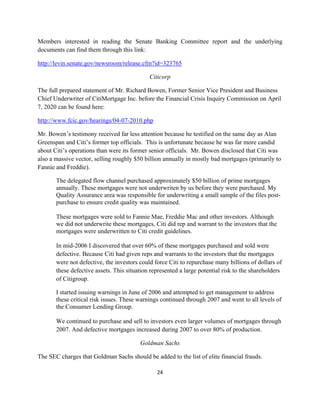 Members interested in reading the Senate Banking Committee report and the underlying
documents can find them through this link:

http://levin.senate.gov/newsroom/release.cfm?id=323765

                                             Citicorp

The full prepared statement of Mr. Richard Bowen, Former Senior Vice President and Business
Chief Underwriter of CitiMortgage Inc. before the Financial Crisis Inquiry Commission on April
7, 2020 can be found here:

http://www.fcic.gov/hearings/04-07-2010.php

Mr. Bowen’s testimony received far less attention because he testified on the same day as Alan
Greenspan and Citi’s former top officials. This is unfortunate because he was far more candid
about Citi’s operations than were its former senior officials. Mr. Bowen disclosed that Citi was
also a massive vector, selling roughly $50 billion annually in mostly bad mortgages (primarily to
Fannie and Freddie).

       The delegated flow channel purchased approximately $50 billion of prime mortgages
       annually. These mortgages were not underwriten by us before they were purchased. My
       Quality Assurance area was responsible for underwriting a small sample of the files post-
       purchase to ensure credit quality was maintained.

       These mortgages were sold to Fannie Mae, Freddie Mac and other investors. Although
       we did not underwrite these mortgages, Citi did rep and warrant to the investors that the
       mortgages were underwritten to Citi credit guidelines.

       In mid-2006 I discovered that over 60% of these mortgages purchased and sold were
       defective. Because Citi had given reps and warrants to the investors that the mortgages
       were not defective, the investors could force Citi to repurchase many billions of dollars of
       these defective assets. This situation represented a large potential risk to the shareholders
       of Citigroup.

       I started issuing warnings in June of 2006 and attempted to get management to address
       these critical risk issues. These warnings continued through 2007 and went to all levels of
       the Consumer Lending Group.

       We continued to purchase and sell to investors even larger volumes of mortgages through
       2007. And defective mortgages increased during 2007 to over 80% of production.

                                         Goldman Sachs

The SEC charges that Goldman Sachs should be added to the list of elite financial frauds.

                                                24 

 
 